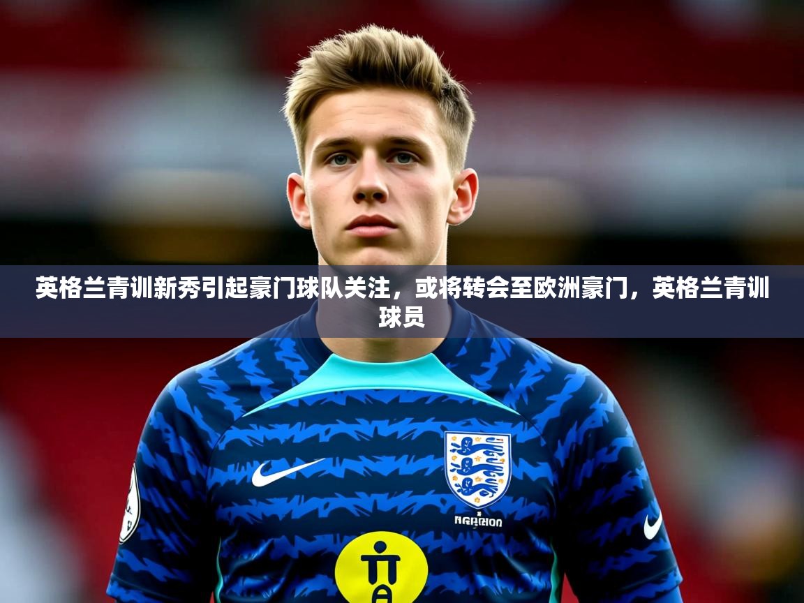 2025 极速体育直播nba英格兰青训新秀引起豪门球队关注，或将转会至欧洲豪门，英格兰青训球员  第1张