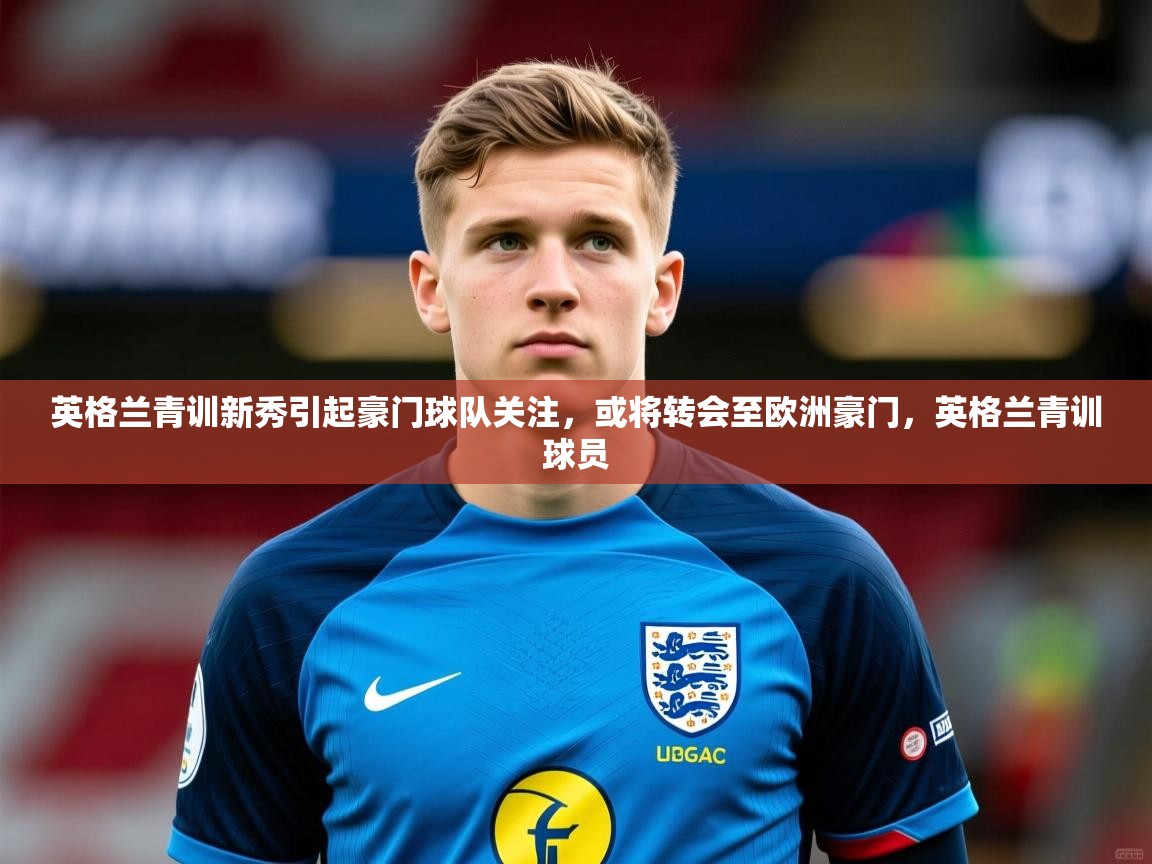 2025 极速体育直播nba英格兰青训新秀引起豪门球队关注，或将转会至欧洲豪门，英格兰青训球员  第3张