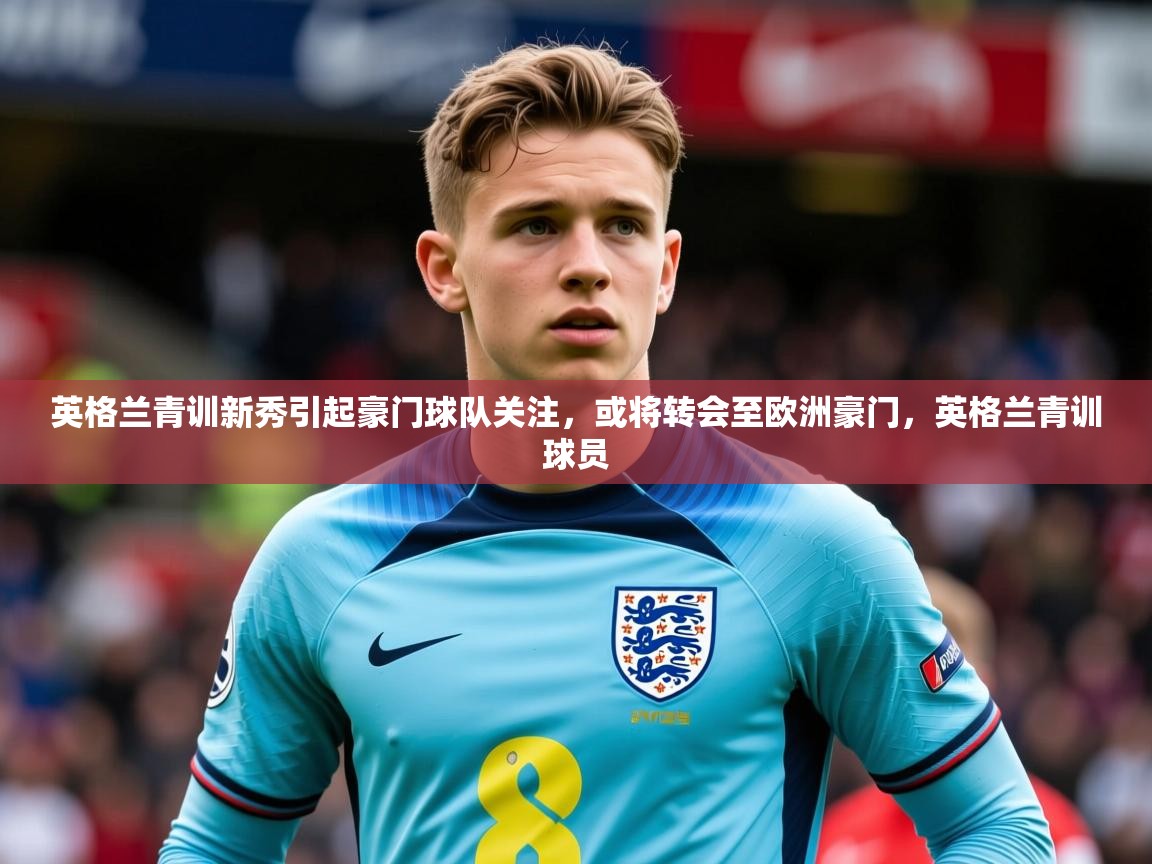 2025 极速体育直播nba英格兰青训新秀引起豪门球队关注，或将转会至欧洲豪门，英格兰青训球员  第4张