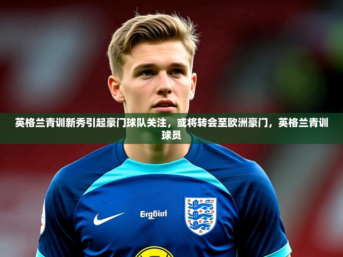 2025 极速体育直播nba英格兰青训新秀引起豪门球队关注，或将转会至欧洲豪门，英格兰青训球员  第2张